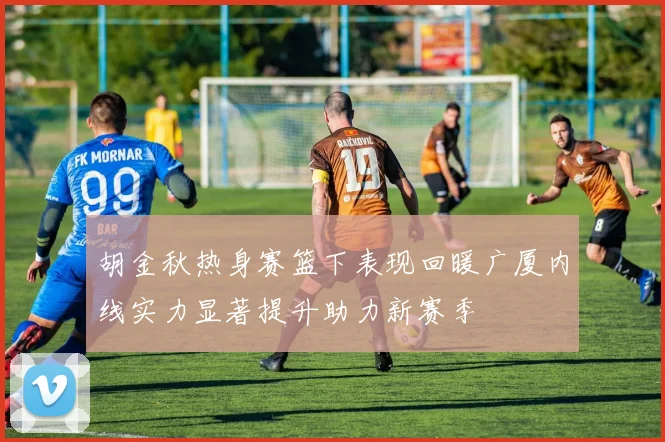 胡金秋热身赛篮下表现回暖广厦内线实力显著提升助力新赛季