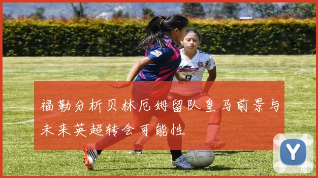 福勒分析贝林厄姆留队皇马前景与未来英超转会可能性