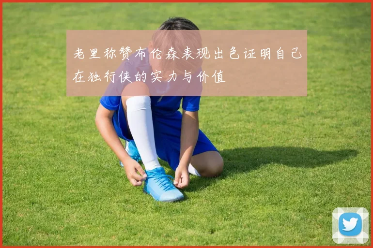 老里称赞布伦森表现出色证明自己在独行侠的实力与价值