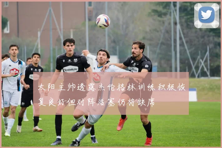 太阳主帅透露杰伦格林训练积极恢复良好但对阵活塞仍将缺席