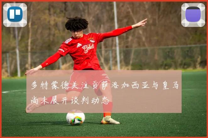 多特蒙德关注贡萨洛加西亚与皇马尚未展开谈判动态
