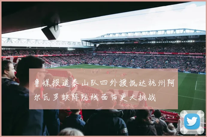 鲁媒报道泰山队四外援抵达杭州阿尔瓦罗缺阵防线面临更大挑战