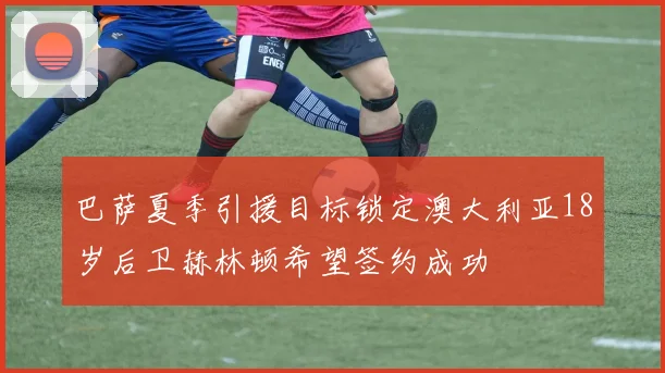 巴萨夏季引援目标锁定澳大利亚18岁后卫赫林顿希望签约成功