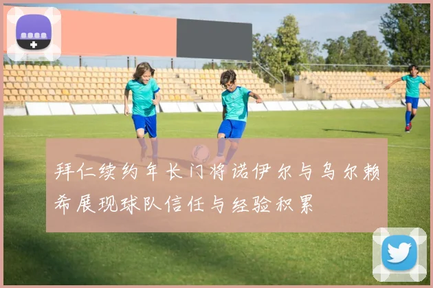拜仁续约年长门将诺伊尔与乌尔赖希展现球队信任与经验积累