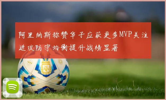 阿里纳斯称赞华子应获更多MVP关注进攻防守均衡提升战绩显著