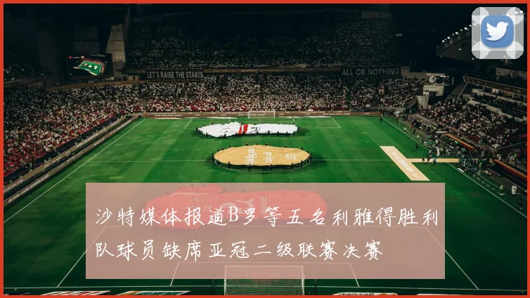 沙特媒体报道B罗等五名利雅得胜利队球员缺席亚冠二级联赛决赛
