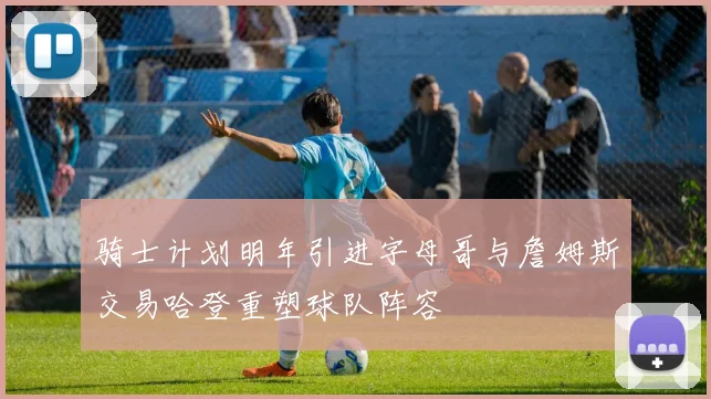 骑士计划明年引进字母哥与詹姆斯交易哈登重塑球队阵容