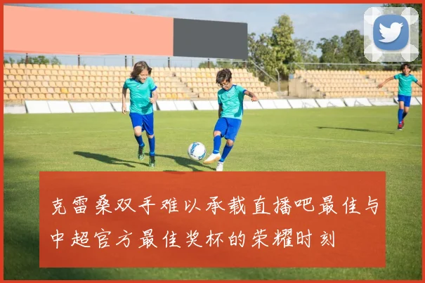 克雷桑双手难以承载直播吧最佳与中超官方最佳奖杯的荣耀时刻