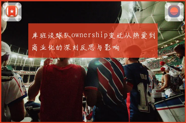 库班谈球队ownership变迁从热爱到商业化的深刻反思与影响