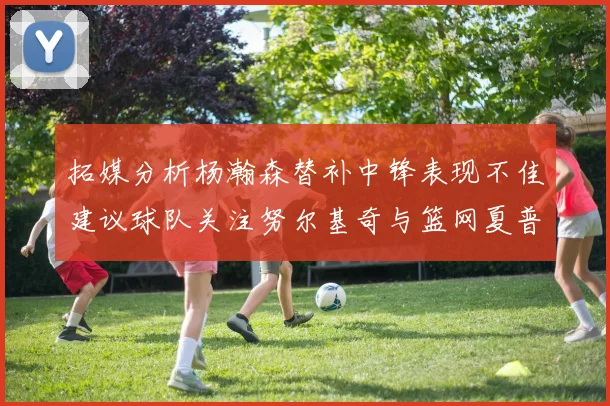 拓媒分析杨瀚森替补中锋表现不佳建议球队关注努尔基奇与篮网夏普