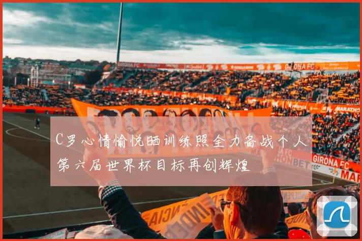 C罗心情愉悦晒训练照全力备战个人第六届世界杯目标再创辉煌