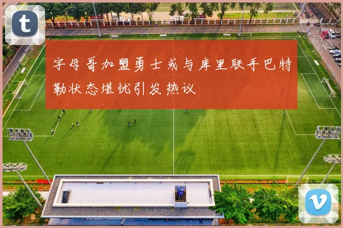 字母哥加盟勇士或与库里联手巴特勒状态堪忧引发热议