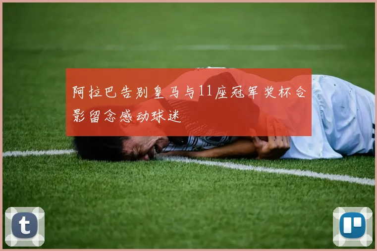 阿拉巴告别皇马与11座冠军奖杯合影留念感动球迷